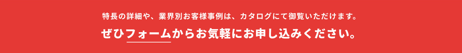 特長の詳細や、業界別お客様事例は、カタログにて御覧いただけます。ぜひフォームからお気軽にお申し込みください。