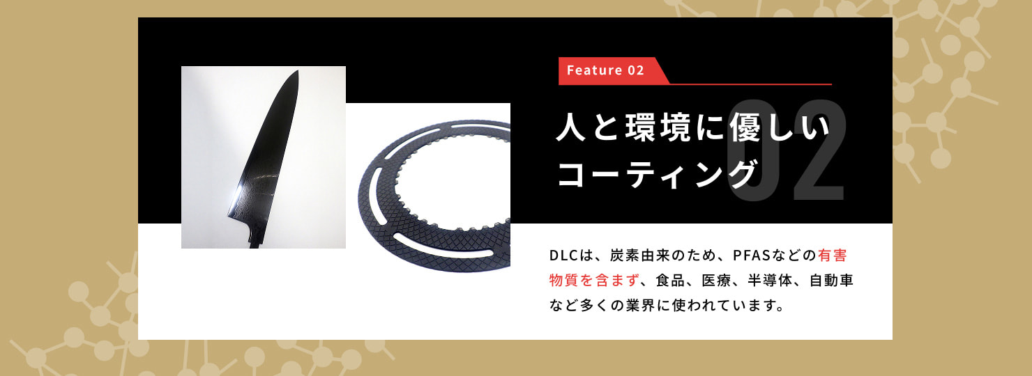 Feature 02 人と環境に優しいコーティング・・・DLCは、炭素由来のため、PFASなどの有害物質を含まず、食品、医療、半導体、自動車など多くの業界に使われています。