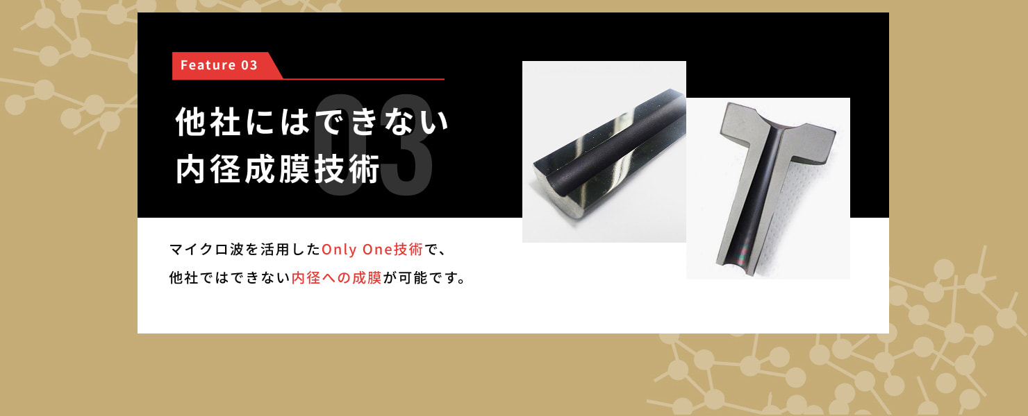 Feature 03 他社にはできない内径成膜技術・・・マイクロ波を活用したOnly One技術で、他社にはできない内径への成膜が可能です。
